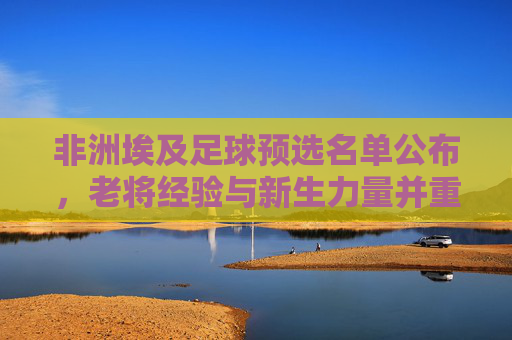 非洲埃及足球预选名单公布，老将经验与新生力量并重，为非洲杯及世界杯积蓄力量，埃及足球预选名单公布，老将经验与新生力量并重，为非洲杯及世界杯蓄力