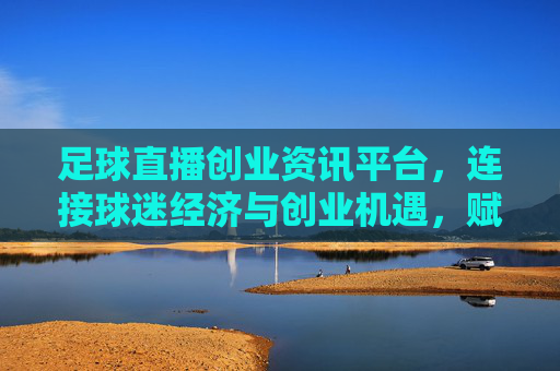 足球直播创业资讯平台，连接球迷经济与创业机遇，赋能足球产业新生态