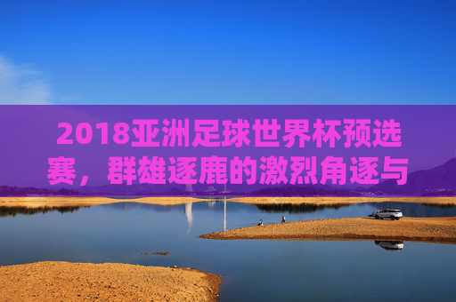 2018亚洲足球世界杯预选赛,群雄逐鹿的激烈角逐与亚洲足球的荣耀征程