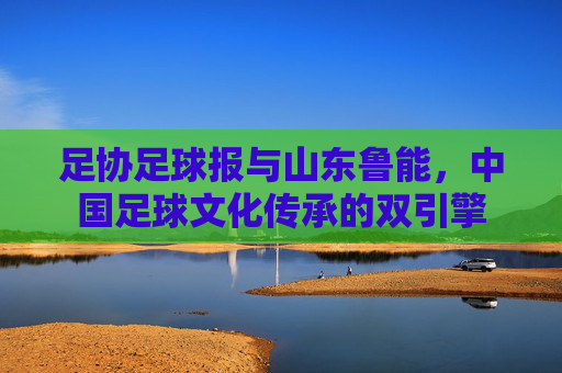 足协足球报与山东鲁能,中国足球文化传承的双引擎