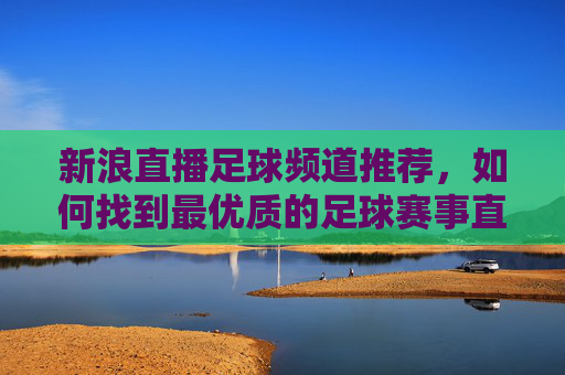 新浪直播足球频道推荐,如何找到最优质的足球赛事直播体验?