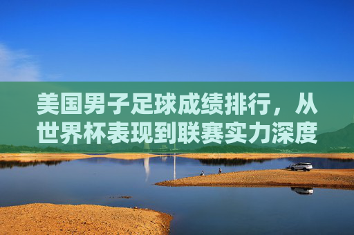 美国男子足球成绩排行，从世界杯表现到联赛实力深度解析