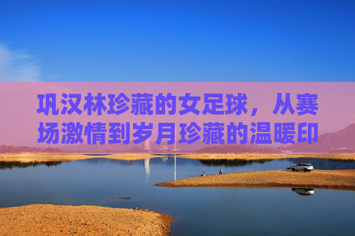 巩汉林珍藏的女足球，从赛场激情到岁月珍藏的温暖印记，巩汉林珍藏的女足球，从赛场激情到岁月珍藏的温暖印记