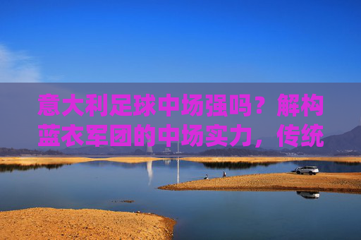 意大利足球中场强吗？解构蓝衣军团的中场实力，传统优势与时代挑战，意大利足球中场强吗？解构蓝衣军团的中场实力，传统优势与时代挑战