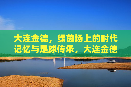 大连金德，绿茵场上的时代记忆与足球传承，大连金德，绿茵场上的时代记忆与足球传承