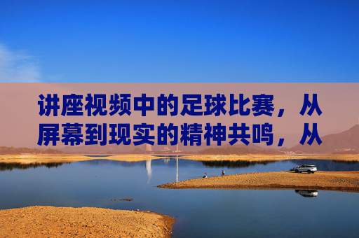讲座视频中的足球比赛,从屏幕到现实的精神共鸣,从屏幕到现实的精神共鸣,讲座视频中的足球比赛