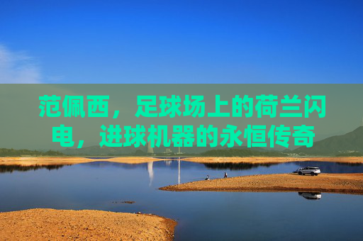 范佩西，足球场上的荷兰闪电，进球机器的永恒传奇