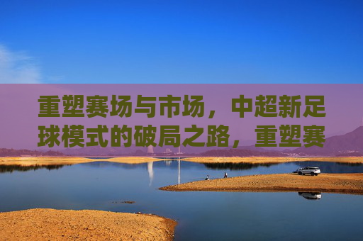 重塑赛场与市场，中超新足球模式的破局之路，重塑赛场与市场，中超新足球模式的破局之路