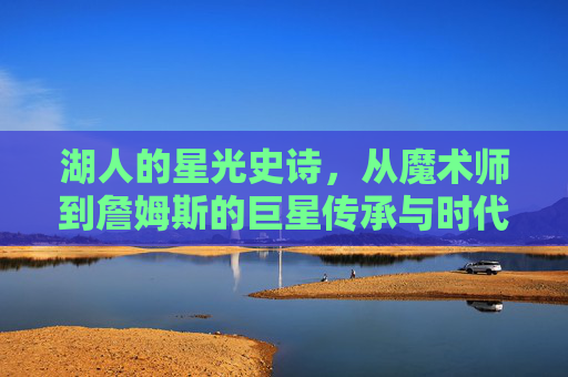 湖人的星光史诗，从魔术师到詹姆斯的巨星传承与时代印记，湖人的星光史诗，从魔术师到詹姆斯的巨星传承与时代印记