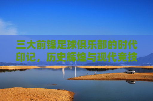 三大前锋足球俱乐部的时代印记，历史辉煌与现代竞技的锋线霸权