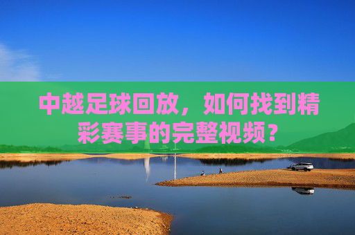 中越足球回放,如何找到精彩赛事的完整视频?