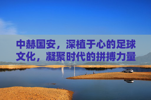 中赫国安，深植于心的足球文化，凝聚时代的拼搏力量