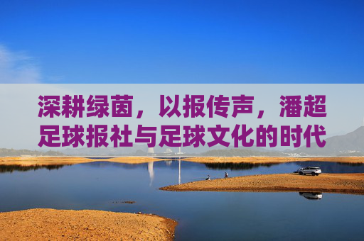 深耕绿茵，以报传声，潘超足球报社与足球文化的时代共鸣