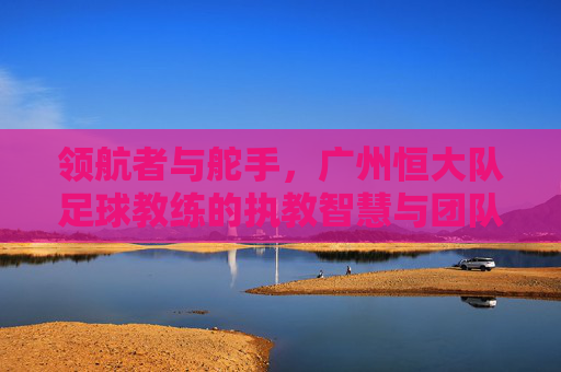领航者与舵手，广州恒大队足球教练的执教智慧与团队引领力，领航者与舵手，广州恒大队足球教练的执教智慧与团队引领力