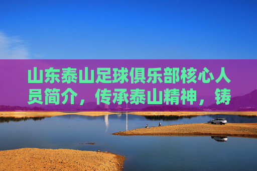 山东泰山足球俱乐部核心人员简介，传承泰山精神，铸就中超新辉煌，山东泰山足球俱乐部核心人员简介，传承泰山精神，铸就中超新辉煌