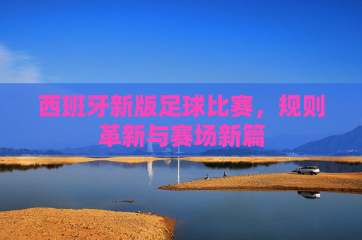 西班牙新版足球比赛，规则革新与赛场新篇