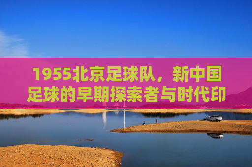 1955北京足球队,新中国足球的早期探索者与时代印记