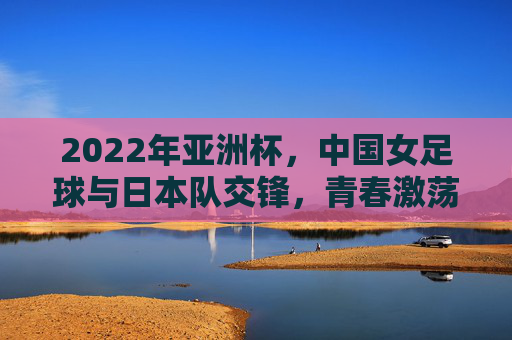 2022年亚洲杯，中国女足球与日本队交锋，青春激荡与坚韧不拔的较量，2022亚洲杯，中国女足球与日本队交锋，青春激荡与坚韧不拔的较量