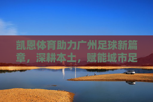 凯恩体育助力广州足球新篇章，深耕本土，赋能城市足球生态，凯恩体育助力广州足球新篇章，深耕本土赋能城市足球生态