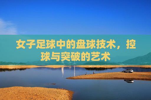 女子足球中的盘球技术,控球与突破的艺术