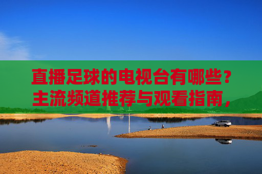 直播足球的电视台有哪些?主流频道推荐与观看指南,直播足球的电视台有哪些?主流频道推荐与观看指南