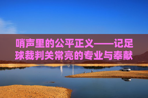 哨声里的公平正义——记足球裁判关常亮的专业与奉献，哨声里的公平正义——记足球裁判关常亮的专业与奉献