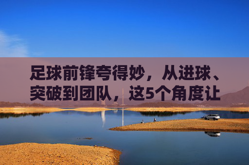 足球前锋夸得妙,从进球、突破到团队,这5个角度让赞美更精准,足球前锋夸得妙,从进球突破到团队协作,这5个角度让赞美更精准