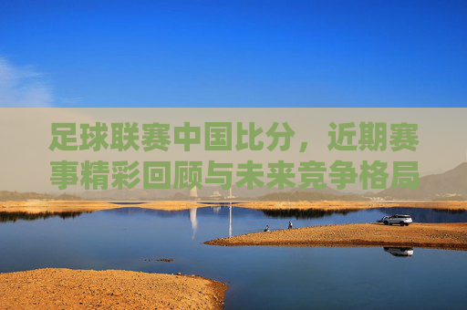 足球联赛中国比分,近期赛事精彩回顾与未来竞争格局展望,中国足球联赛比分,近期赛事精彩回顾与未来竞争格局展望