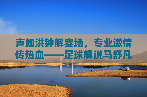 声如洪钟解赛场,专业激情传热血——足球解说马舒凡的解说生涯与魅力,声如洪钟解赛场,专业激情传热血——足球解说马舒凡的解说生涯与魅力
