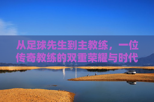 从足球先生到主教练,一位传奇教练的双重荣耀与时代担当,从足球先生到主教练,一位传奇教练的双重荣耀与时代担当