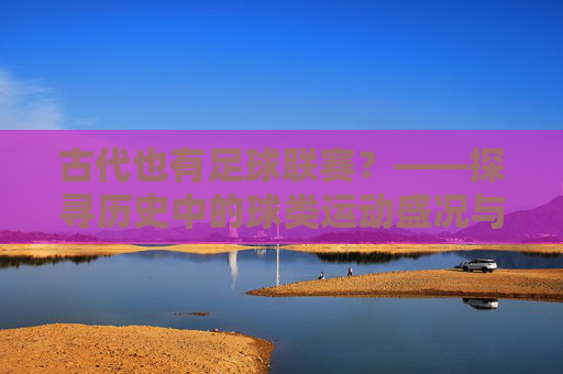 古代也有足球联赛?——探寻历史中的球类运动盛况与传承
