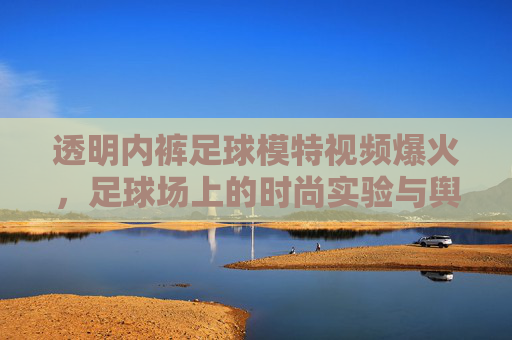 透明内裤足球模特视频爆火,足球场上的时尚实验与舆论风暴