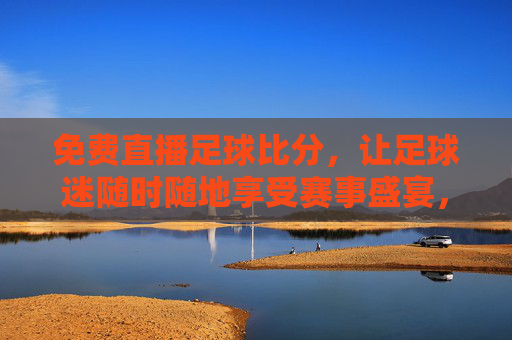 免费直播足球比分,让足球迷随时随地享受赛事盛宴,人人都能参与赛事解读与互动,免费直播足球比分,随时随地享受赛事盛宴,人人畅聊解读互动