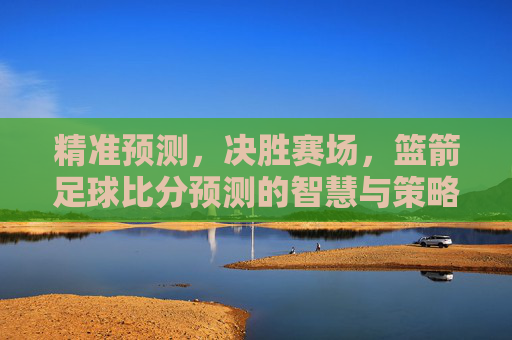 精准预测,决胜赛场,篮箭足球比分预测的智慧与策略