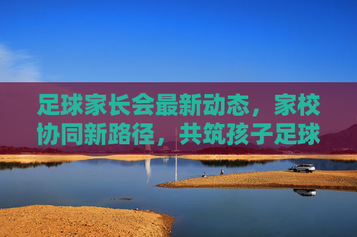 足球家长会最新动态,家校协同新路径,共筑孩子足球成长之路