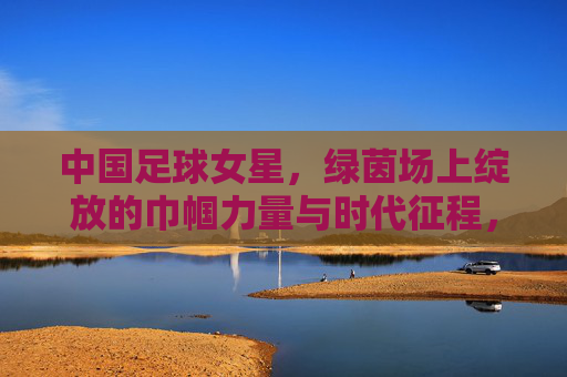中国足球女星，绿茵场上绽放的巾帼力量与时代征程，中国足球女星，绿茵场上绽放的巾帼力量与时代征程