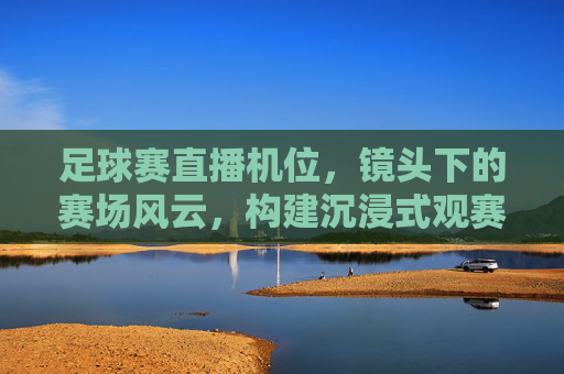 足球赛直播机位,镜头下的赛场风云,构建沉浸式观赛新体验