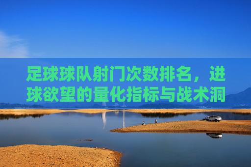 足球球队射门次数排名，进球欲望的量化指标与战术洞察