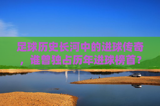 足球历史长河中的进球传奇，谁曾独占历年进球榜首？