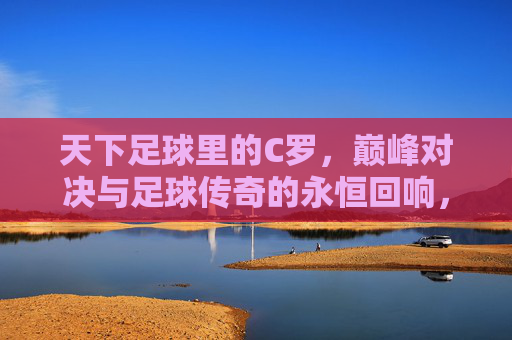 天下足球里的C罗，巅峰对决与足球传奇的永恒回响，天下足球里的C罗，巅峰对决与足球传奇的永恒回响