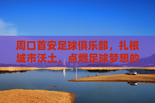 周口首安足球俱乐部,扎根城市沃土,点燃足球梦想的青春引擎,周口首安足球俱乐部,扎根城市沃土,点燃足球梦想的青春引擎