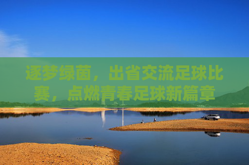 逐梦绿茵,出省交流足球比赛,点燃青春足球新篇章
