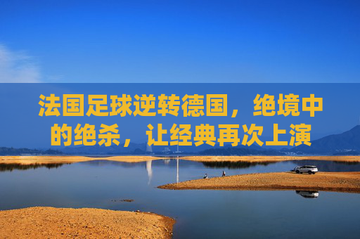 法国足球逆转德国,绝境中的绝杀,让经典再次上演
