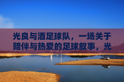 光良与酒足球队,一场关于陪伴与热爱的足球叙事,光良与酒足球队,一场关于陪伴与热爱的足球叙事
