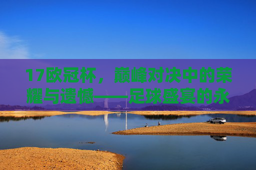 17欧冠杯,巅峰对决中的荣耀与遗憾——足球盛宴的永恒回响,17欧冠杯,巅峰对决中的荣耀与遗憾——足球盛宴的永恒回响