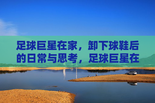 足球巨星在家,卸下球鞋后的日常与思考,足球巨星在家,卸下球鞋后的日常与思考