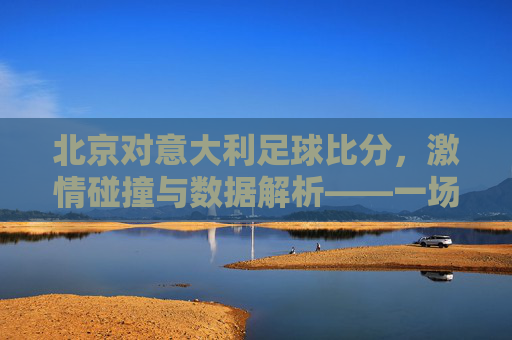 北京对意大利足球比分,激情碰撞与数据解析——一场足球盛宴的精彩回顾与解读