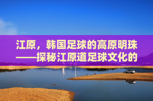 江原，韩国足球的高原明珠——探秘江原道足球文化的传承与发展