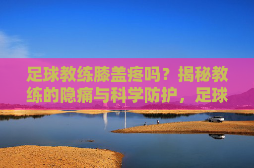 足球教练膝盖疼吗?揭秘教练的隐痛与科学防护,足球教练膝盖疼吗?揭秘教练的隐痛与科学防护