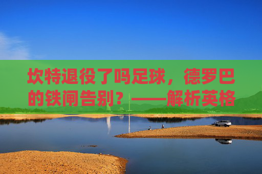 坎特退役了吗足球,德罗巴的铁闸告别?——解析英格兰铁卫的生涯终点与未来展望